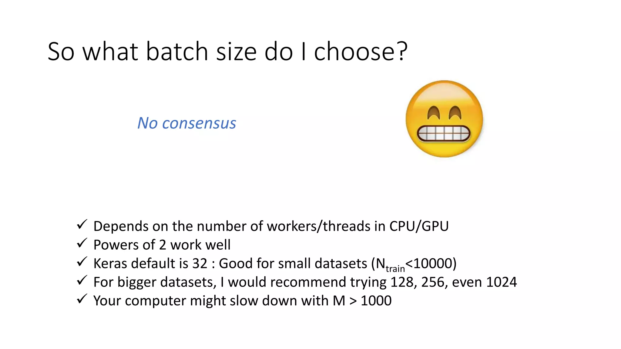 So what batch size do I choose?
 Depends on the number of workers/threads in CPU/GPU
 Powers of 2 work well
 Keras default is 32 : Good for small datasets (Ntrain<10000)
 For bigger datasets, I would recommend trying 128, 256, even 1024
 Your computer might slow down with M > 1000
No consensus
 