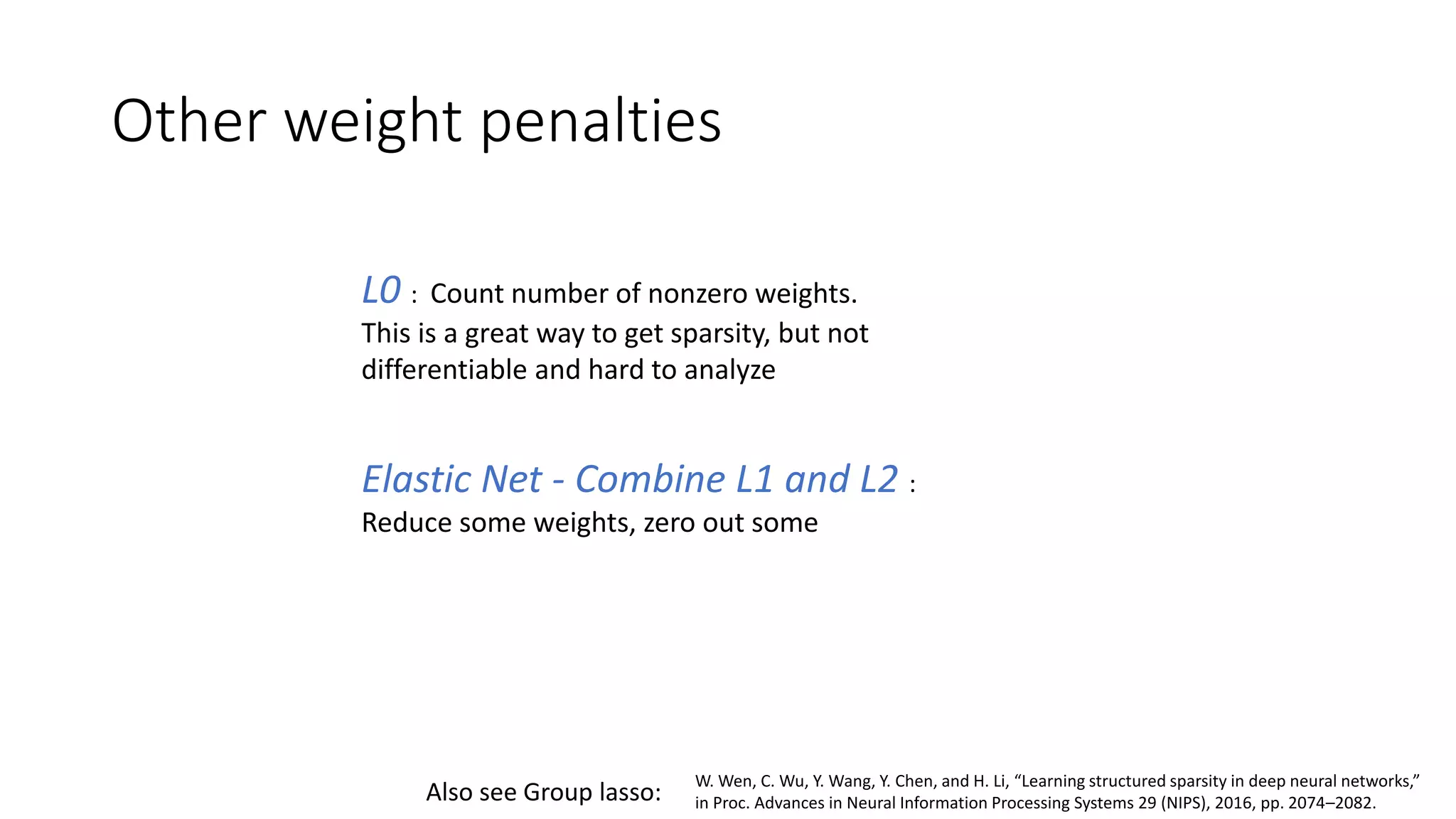 Other weight penalties
L0 : Count number of nonzero weights.
This is a great way to get sparsity, but not
differentiable and hard to analyze
Elastic Net - Combine L1 and L2 :
Reduce some weights, zero out some
W. Wen, C. Wu, Y. Wang, Y. Chen, and H. Li, “Learning structured sparsity in deep neural networks,”
in Proc. Advances in Neural Information Processing Systems 29 (NIPS), 2016, pp. 2074–2082.Also see Group lasso:
 