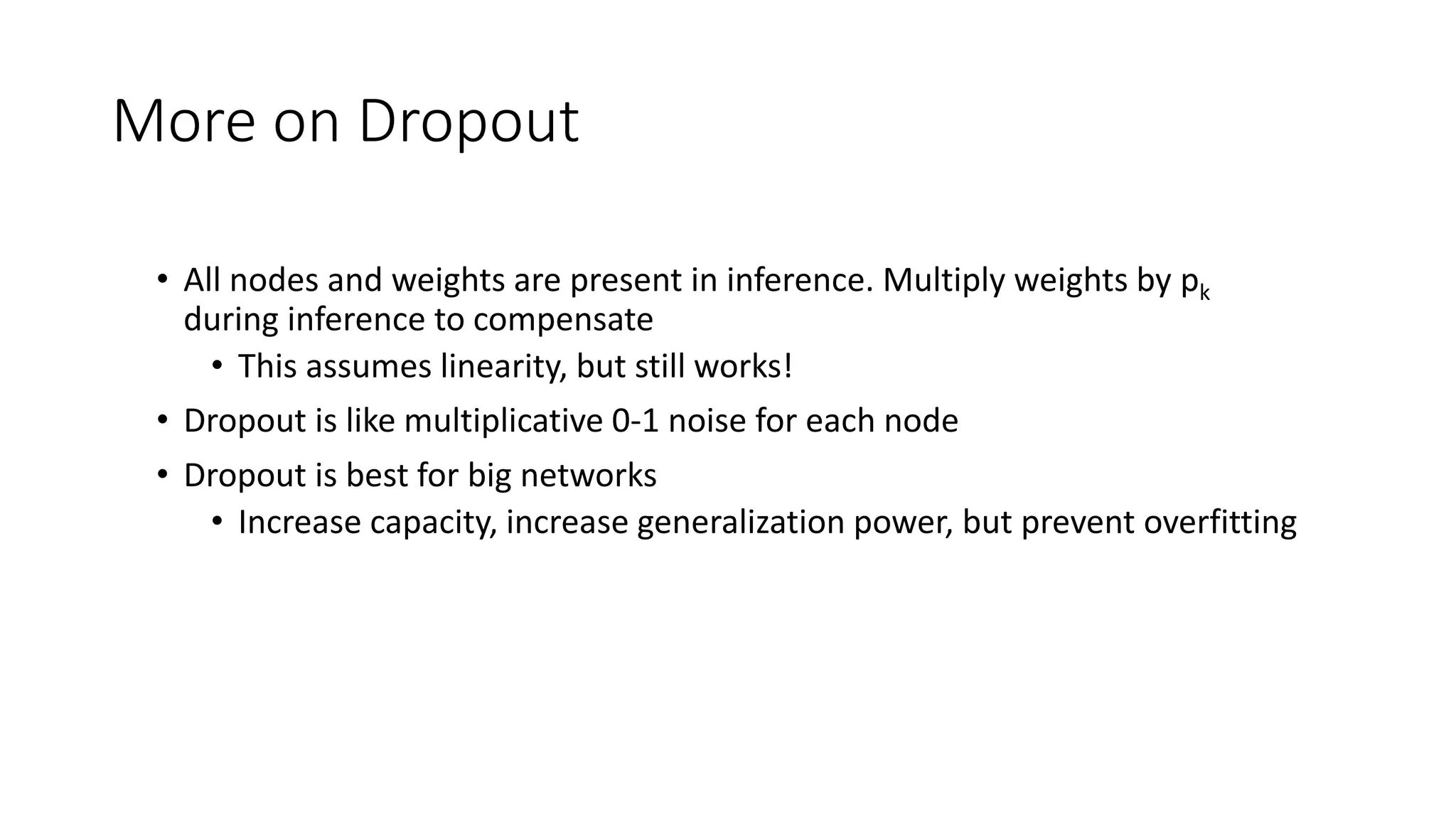More on Dropout
• All nodes and weights are present in inference. Multiply weights by pk
during inference to compensate
• This assumes linearity, but still works!
• Dropout is like multiplicative 0-1 noise for each node
• Dropout is best for big networks
• Increase capacity, increase generalization power, but prevent overfitting
 