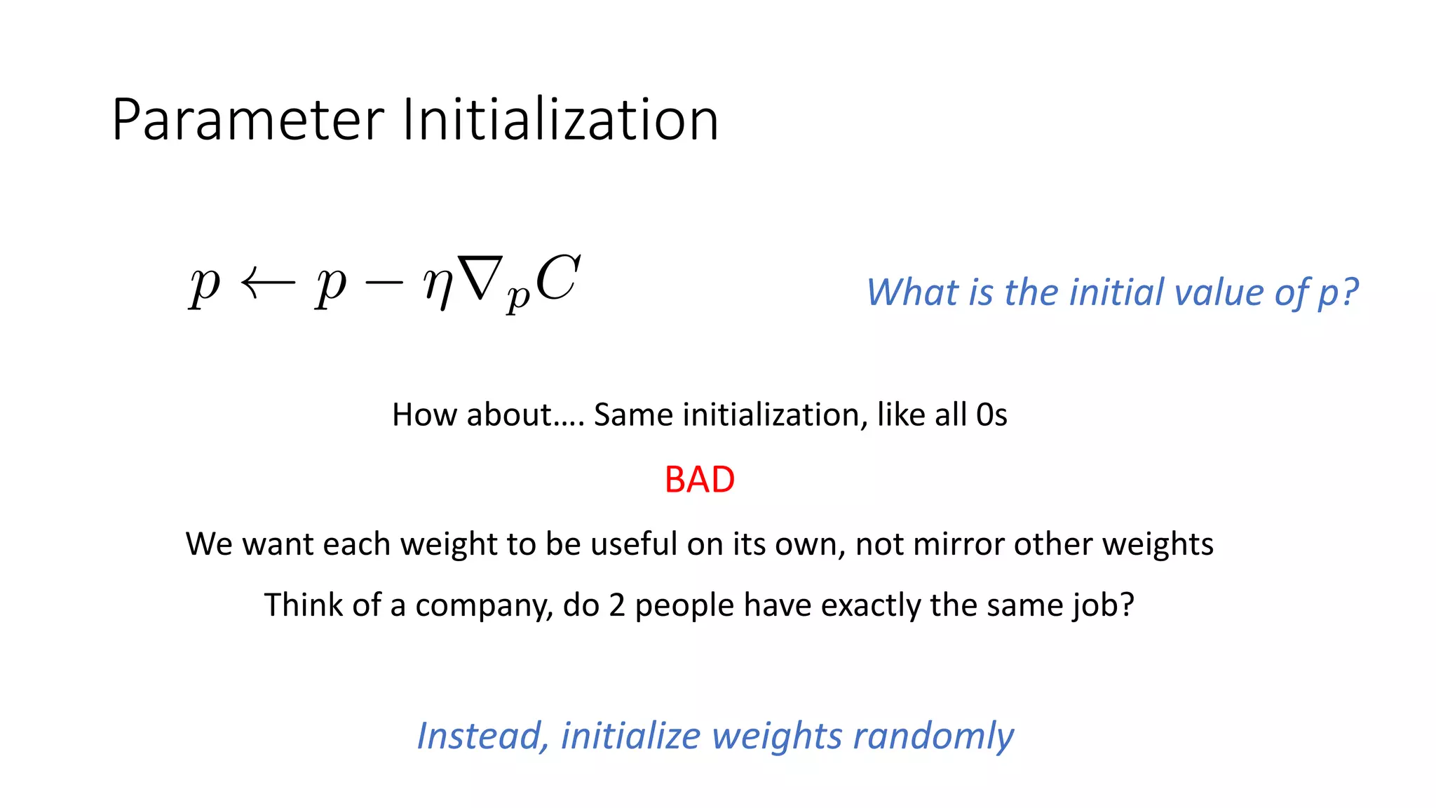 Parameter Initialization
What is the initial value of p?
How about…. Same initialization, like all 0s
BAD
We want each weight to be useful on its own, not mirror other weights
Think of a company, do 2 people have exactly the same job?
Instead, initialize weights randomly
 