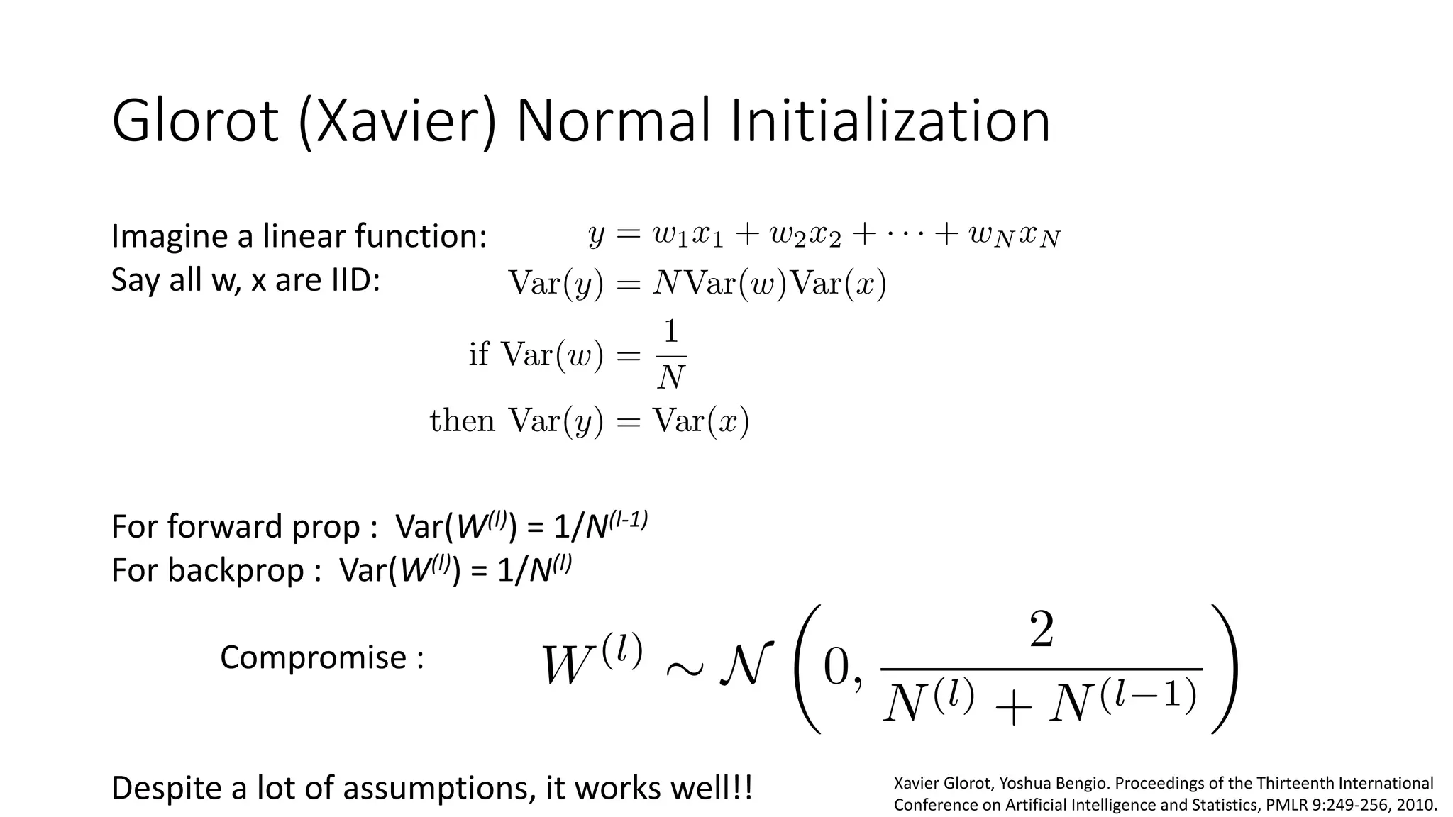 Glorot (Xavier) Normal Initialization
Imagine a linear function:
Say all w, x are IID:
For forward prop : Var(W(l)) = 1/N(l-1)
For backprop : Var(W(l)) = 1/N(l)
Compromise :
Despite a lot of assumptions, it works well!! Xavier Glorot, Yoshua Bengio. Proceedings of the Thirteenth International
Conference on Artificial Intelligence and Statistics, PMLR 9:249-256, 2010.
 