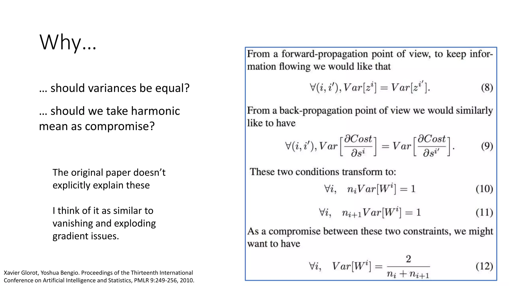 Why…
… should variances be equal?
… should we take harmonic
mean as compromise?
The original paper doesn’t
explicitly explain these
I think of it as similar to
vanishing and exploding
gradient issues.
Xavier Glorot, Yoshua Bengio. Proceedings of the Thirteenth International
Conference on Artificial Intelligence and Statistics, PMLR 9:249-256, 2010.
 