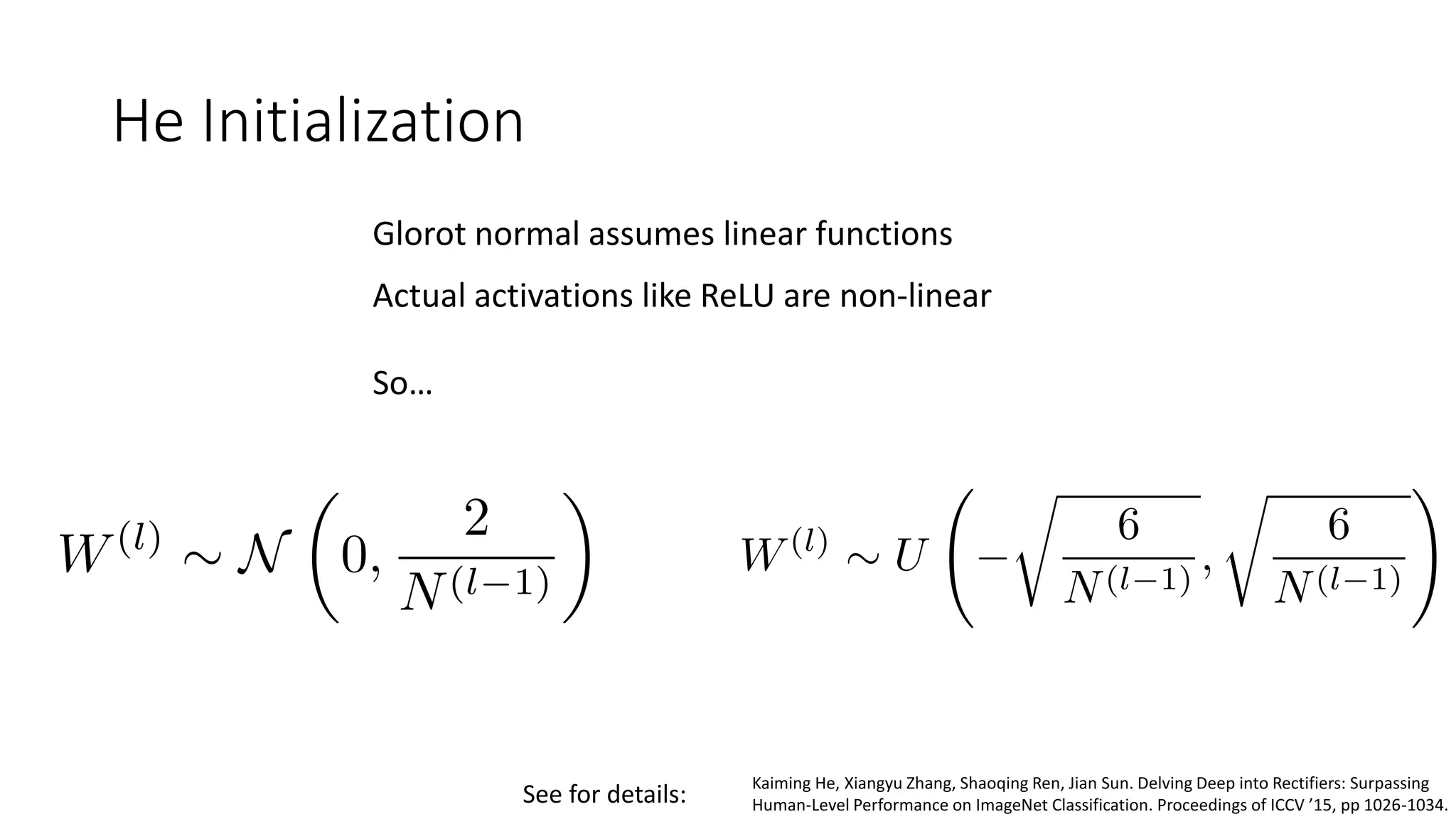 He Initialization
Glorot normal assumes linear functions
Actual activations like ReLU are non-linear
So…
Kaiming He, Xiangyu Zhang, Shaoqing Ren, Jian Sun. Delving Deep into Rectifiers: Surpassing
Human-Level Performance on ImageNet Classification. Proceedings of ICCV ’15, pp 1026-1034.See for details:
 