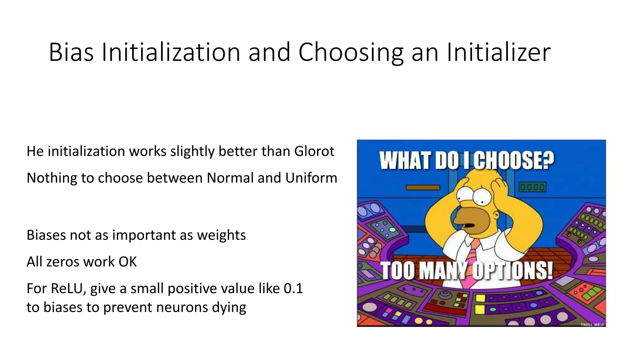 Bias Initialization and Choosing an Initializer
He initialization works slightly better than Glorot
Nothing to choose between Normal and Uniform
Biases not as important as weights
All zeros work OK
For ReLU, give a small positive value like 0.1
to biases to prevent neurons dying
 