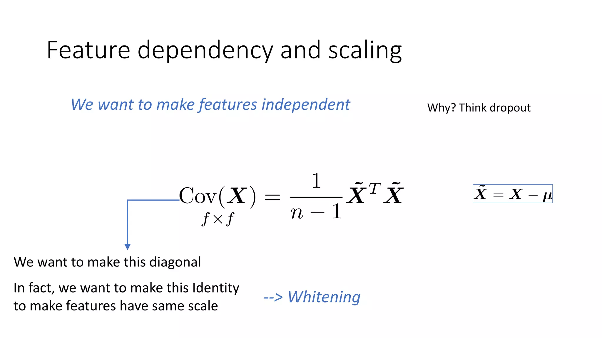 Feature dependency and scaling
We want to make features independent Why? Think dropout
We want to make this diagonal
--> Whitening
In fact, we want to make this Identity
to make features have same scale
 