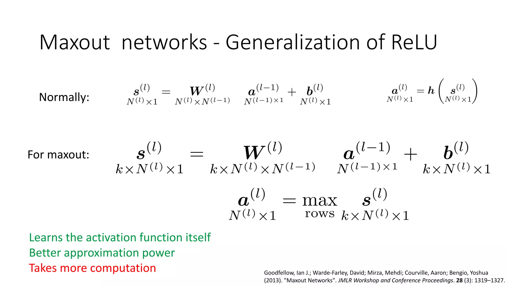 Maxout networks - Generalization of ReLU
Normally:
For maxout:
Learns the activation function itself
Better approximation power
Takes more computation Goodfellow, Ian J.; Warde-Farley, David; Mirza, Mehdi; Courville, Aaron; Bengio, Yoshua
(2013). "Maxout Networks". JMLR Workshop and Conference Proceedings. 28 (3): 1319–1327.
 