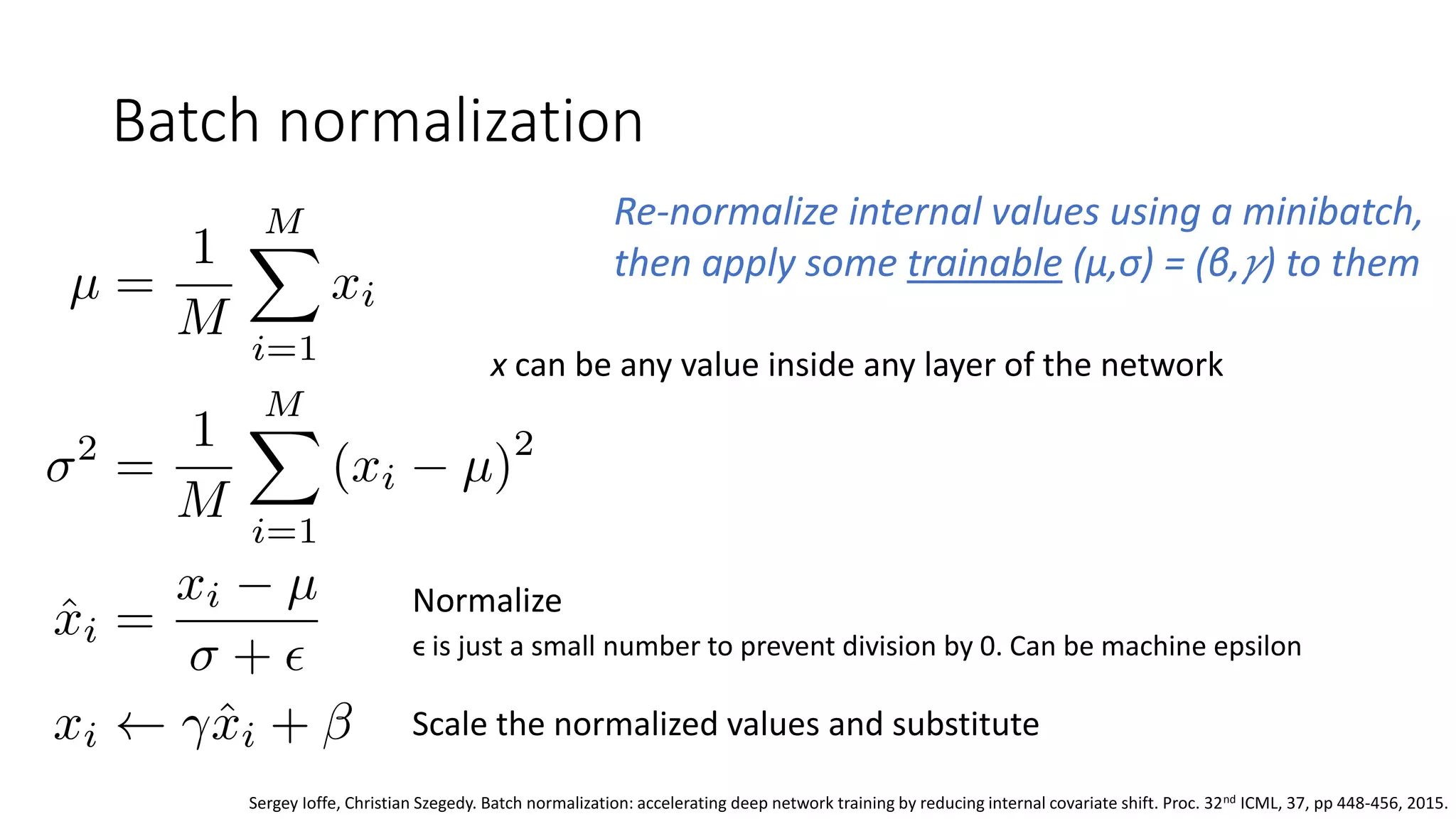 Batch normalization
Re-normalize internal values using a minibatch,
then apply some trainable (μ,σ) = (β, 𝛾) to them
x can be any value inside any layer of the network
Normalize
ϵ is just a small number to prevent division by 0. Can be machine epsilon
Scale the normalized values and substitute
Sergey Ioffe, Christian Szegedy. Batch normalization: accelerating deep network training by reducing internal covariate shift. Proc. 32nd ICML, 37, pp 448-456, 2015.
 