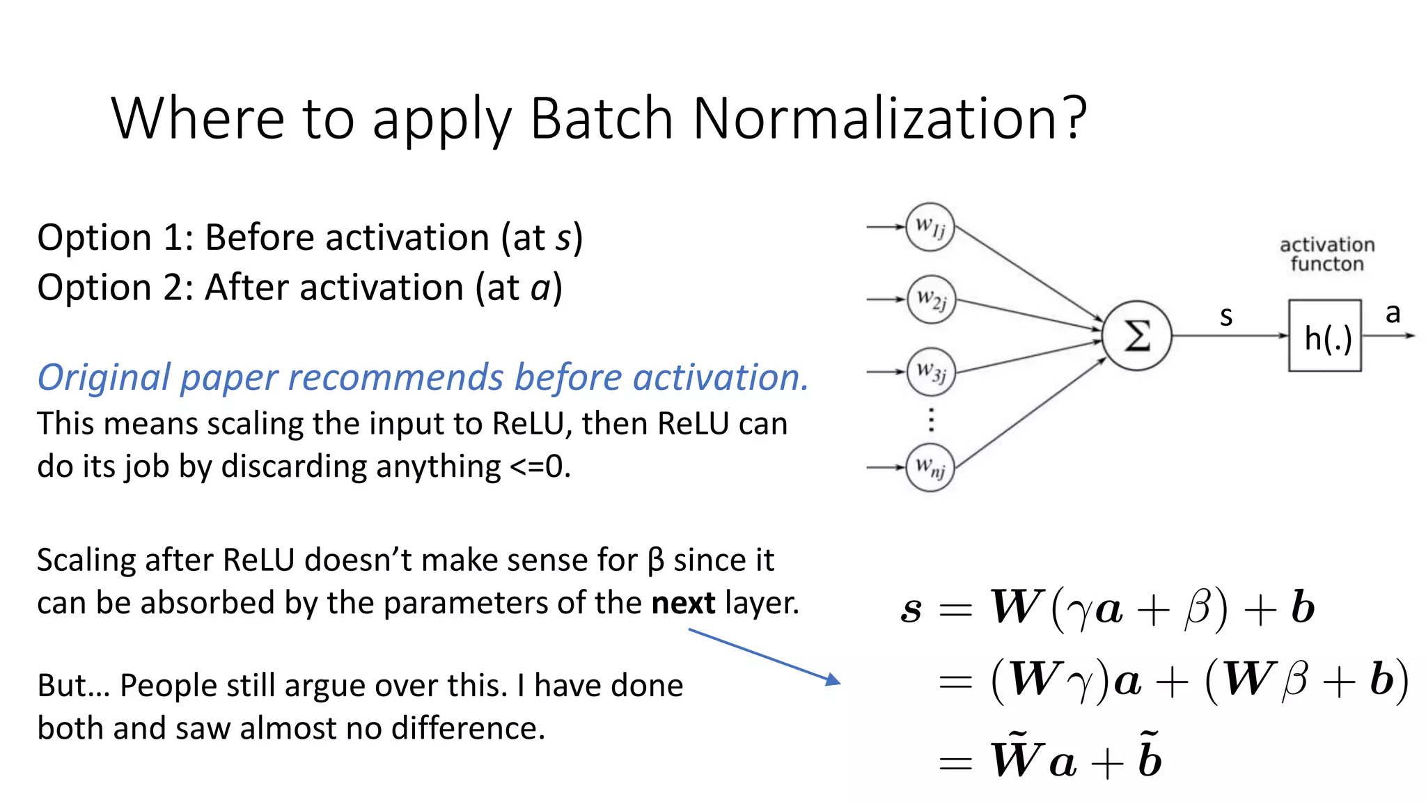 Where to apply Batch Normalization?
Option 1: Before activation (at s)
Option 2: After activation (at a)
h(.)
s a
Original paper recommends before activation.
This means scaling the input to ReLU, then ReLU can
do its job by discarding anything <=0.
Scaling after ReLU doesn’t make sense for β since it
can be absorbed by the parameters of the next layer.
But… People still argue over this. I have done
both and saw almost no difference.
 