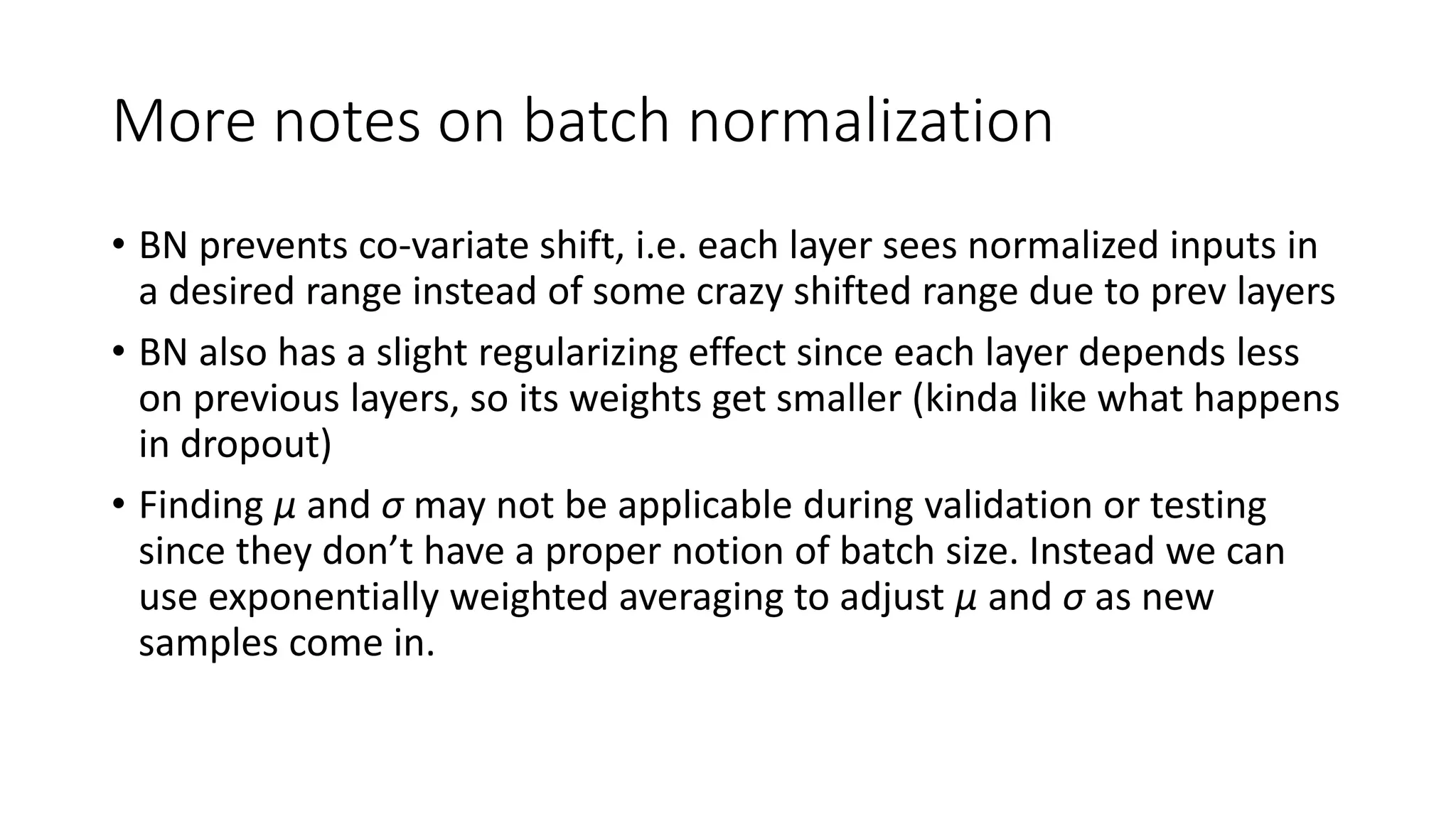 More notes on batch normalization
• BN prevents co-variate shift, i.e. each layer sees normalized inputs in
a desired range instead of some crazy shifted range due to prev layers
• BN also has a slight regularizing effect since each layer depends less
on previous layers, so its weights get smaller (kinda like what happens
in dropout)
• Finding μ and σ may not be applicable during validation or testing
since they don’t have a proper notion of batch size. Instead we can
use exponentially weighted averaging to adjust μ and σ as new
samples come in.
 