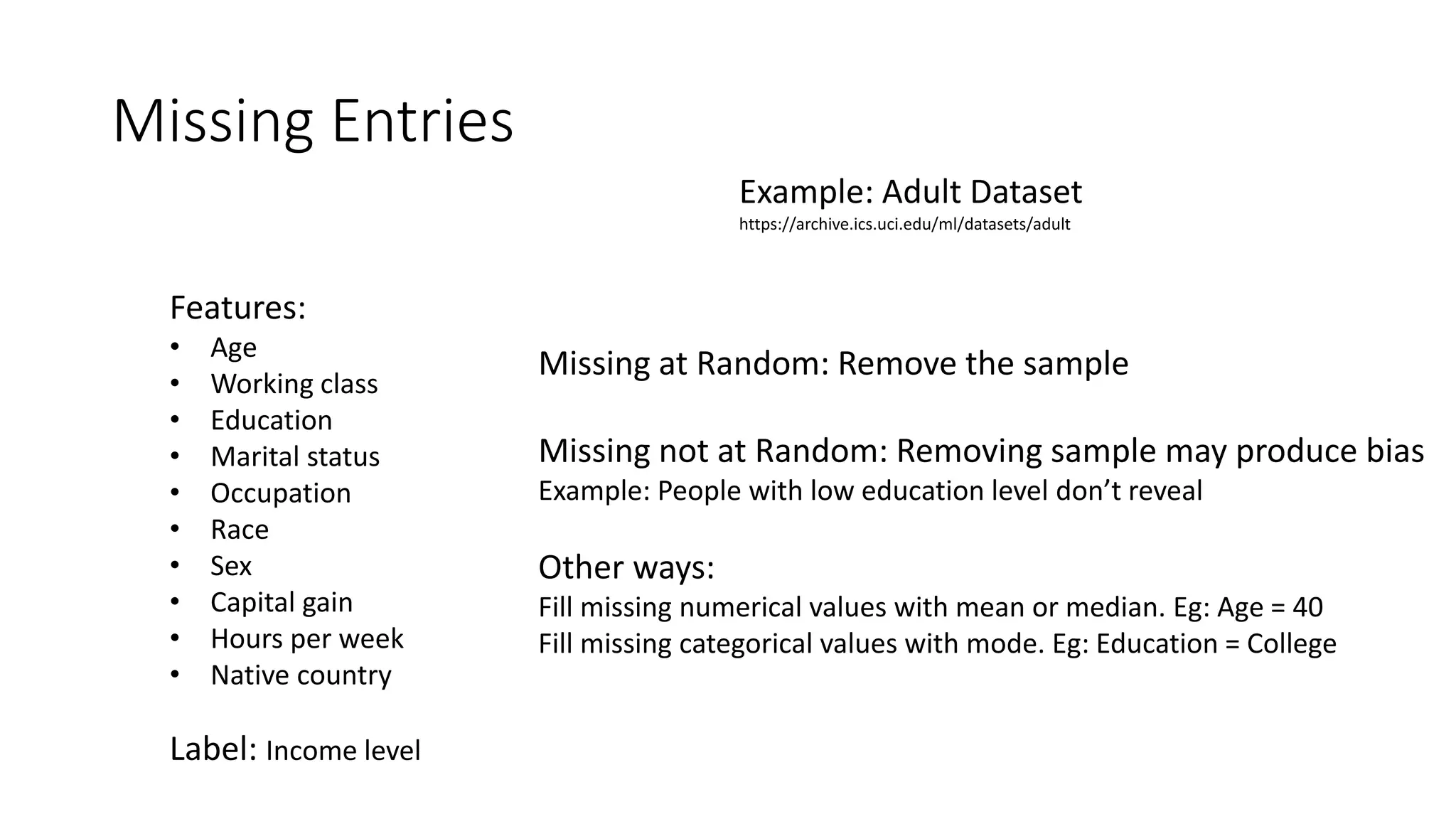 Missing Entries
Example: Adult Dataset
https://archive.ics.uci.edu/ml/datasets/adult
Features:
• Age
• Working class
• Education
• Marital status
• Occupation
• Race
• Sex
• Capital gain
• Hours per week
• Native country
Label: Income level
Missing at Random: Remove the sample
Missing not at Random: Removing sample may produce bias
Example: People with low education level don’t reveal
Other ways:
Fill missing numerical values with mean or median. Eg: Age = 40
Fill missing categorical values with mode. Eg: Education = College
 
