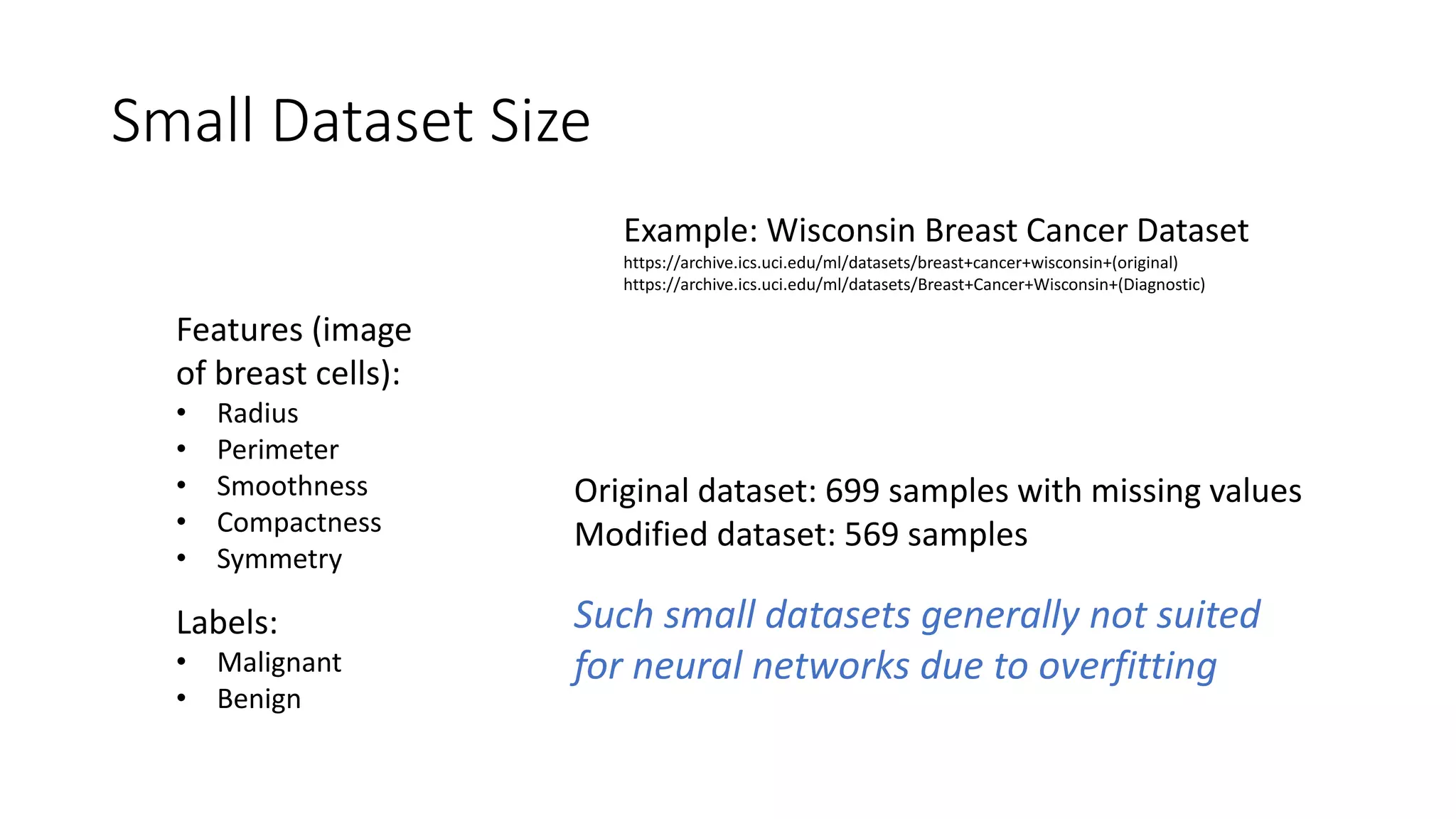 Small Dataset Size
Example: Wisconsin Breast Cancer Dataset
https://archive.ics.uci.edu/ml/datasets/breast+cancer+wisconsin+(original)
https://archive.ics.uci.edu/ml/datasets/Breast+Cancer+Wisconsin+(Diagnostic)
Features (image
of breast cells):
• Radius
• Perimeter
• Smoothness
• Compactness
• Symmetry
Labels:
• Malignant
• Benign
Original dataset: 699 samples with missing values
Modified dataset: 569 samples
Such small datasets generally not suited
for neural networks due to overfitting
 