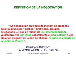 26/03/10 ENCG. Techniques de négociation 10
DEFINITION DE LA NEGOCIATION
“ La négociation est l’activité mettant en présence
deux ou plusieurs “ parties ” (individus, groupes,
délégations, ...) qui, en raison de leur interdépendance,
veulent trouver une issue satisfaisante et non violente à une
situation exigeant de la part de chacun, la prise en compte de
la réalité de l’autre ”.
Christophe DUPONT
LA NEGOTIATION ­ Ed. DALLOZ
 