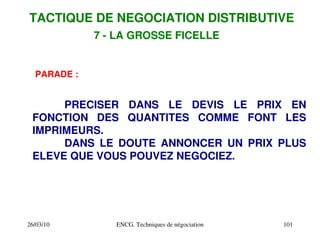 26/03/10 ENCG. Techniques de négociation 101
PARADE :
PRECISER DANS LE DEVIS LE PRIX EN
FONCTION DES QUANTITES COMME FONT LES
IMPRIMEURS.
DANS LE DOUTE ANNONCER UN PRIX PLUS
ELEVE QUE VOUS POUVEZ NEGOCIEZ.
TACTIQUE DE NEGOCIATION DISTRIBUTIVE
7 ­ LA GROSSE FICELLE
 