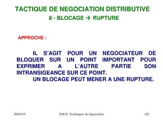 26/03/10 ENCG. Techniques de négociation 102
8 ­ BLOCAGE  RUPTURE
APPROCHE :
IL S’AGIT POUR UN NEGOCIATEUR DE
BLOQUER SUR UN POINT IMPORTANT POUR
EXPRIMER A L’AUTRE PARTIE SON
INTRANSIGEANCE SUR CE POINT.
UN BLOCAGE PEUT MENER A UNE RUPTURE.
TACTIQUE DE NEGOCIATION DISTRIBUTIVE
 