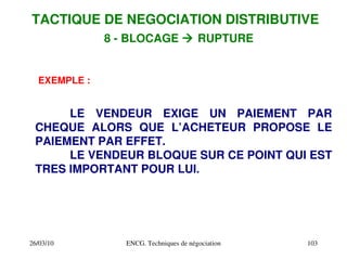 26/03/10 ENCG. Techniques de négociation 103
EXEMPLE :
LE VENDEUR EXIGE UN PAIEMENT PAR
CHEQUE ALORS QUE L’ACHETEUR PROPOSE LE
PAIEMENT PAR EFFET.
LE VENDEUR BLOQUE SUR CE POINT QUI EST
TRES IMPORTANT POUR LUI.
TACTIQUE DE NEGOCIATION DISTRIBUTIVE
8 ­ BLOCAGE  RUPTURE
 