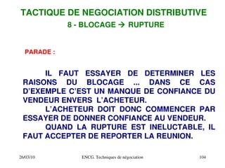 26/03/10 ENCG. Techniques de négociation 104
PARADE :
IL FAUT ESSAYER DE DETERMINER LES
RAISONS DU BLOCAGE ... DANS CE CAS
D’EXEMPLE C’EST UN MANQUE DE CONFIANCE DU
VENDEUR ENVERS L’ACHETEUR.
L’ACHETEUR DOIT DONC COMMENCER PAR
ESSAYER DE DONNER CONFIANCE AU VENDEUR.
QUAND LA RUPTURE EST INELUCTABLE, IL
FAUT ACCEPTER DE REPORTER LA REUNION.
TACTIQUE DE NEGOCIATION DISTRIBUTIVE
8 ­ BLOCAGE  RUPTURE
 