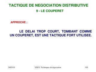 26/03/10 ENCG. Techniques de négociation 105
9 ­ LE COUPERET
APPROCHE :
LE DELAI TROP COURT, TOMBANT COMME
UN COUPERET, EST UNE TACTIQUE FORT UTILISEE.
TACTIQUE DE NEGOCIATION DISTRIBUTIVE
 