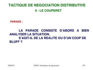 26/03/10 ENCG. Techniques de négociation 107
PARADE :
LA PARADE CONSISTE D‘ABORD A BIEN
ANALYSER LA SITUATION.
S’AGIT­IL DE LA REALITE OU D’UN COUP DE
BLUFF ?
TACTIQUE DE NEGOCIATION DISTRIBUTIVE
9 ­ LE COUPERET
 