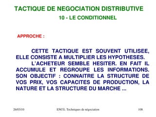 26/03/10 ENCG. Techniques de négociation 108
10 ­ LE CONDITIONNEL
APPROCHE :
CETTE TACTIQUE EST SOUVENT UTILISEE,
ELLE CONSISTE A MULTIPLIER LES HYPOTHESES.
L’ACHETEUR SEMBLE HESITER. EN FAIT IL
ACCUMULE ET REGROUPE LES INFORMATIONS.
SON OBJECTIF : CONNAITRE LA STRUCTURE DE
VOS PRIX, VOS CAPACITES DE PRODUCTION, LA
NATURE ET LA STRUCTURE DU MARCHE ...
TACTIQUE DE NEGOCIATION DISTRIBUTIVE
 