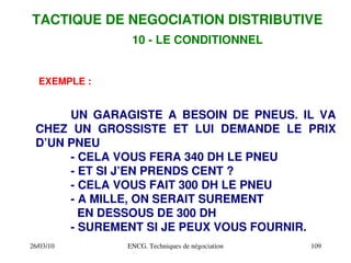 26/03/10 ENCG. Techniques de négociation 109
EXEMPLE :
UN GARAGISTE A BESOIN DE PNEUS. IL VA
CHEZ UN GROSSISTE ET LUI DEMANDE LE PRIX
D’UN PNEU
­ CELA VOUS FERA 340 DH LE PNEU
­ ET SI J’EN PRENDS CENT ?
­ CELA VOUS FAIT 300 DH LE PNEU
­ A MILLE, ON SERAIT SUREMENT
EN DESSOUS DE 300 DH
­ SUREMENT SI JE PEUX VOUS FOURNIR.
TACTIQUE DE NEGOCIATION DISTRIBUTIVE
10 ­ LE CONDITIONNEL
 