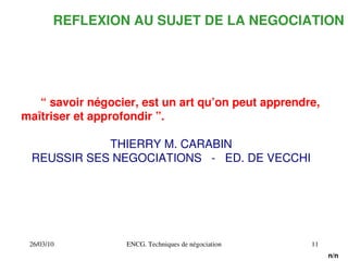 26/03/10 ENCG. Techniques de négociation 11
REFLEXION AU SUJET DE LA NEGOCIATION
“ savoir négocier, est un art qu’on peut apprendre,
maîtriser et approfondir ”.
THIERRY M. CARABIN
REUSSIR SES NEGOCIATIONS ­ ED. DE VECCHI
n/n
 