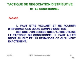 26/03/10 ENCG. Techniques de négociation 110
PARADE :
IL FAUT ETRE VIGILANT ET NE FOURNIR
D’INFORMATIONS QU’AU COMPTE­GOUTTES.
DES QUE L’ON DECELE QUE L’AUTRE UTILISE
LA TACTIQUE DU CONDITIONNEL IL FAUT ALLER
DROIT AU BUT ET LUI DEMANDER CE QU’IL VEUT
EXACTEMENT.
TACTIQUE DE NEGOCIATION DISTRIBUTIVE
10 ­ LE CONDITIONNEL
n/n
 