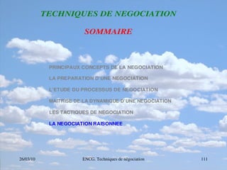 26/03/10 ENCG. Techniques de négociation 111
T
T
TE
E
EC
C
CH
H
HN
N
NI
I
IQ
Q
QU
U
UE
E
ES
S
S D
D
DE
E
E N
N
NE
E
EG
G
GO
O
OC
C
CI
I
IA
A
AT
T
TI
I
IO
O
ON
N
N
S
S
SO
O
OM
M
MM
M
MA
A
AI
I
IR
R
RE
E
E
PRINCIPAUX CONCEPTS DE LA NEGOCIATION
LA PREPARATION D’UNE NEGOCIATION
L’ETUDE DU PROCESSUS DE NEGOCIATION
MAITRISE DE LA DYNAMIQUE D’UNE NEGOCIATION
LES TACTIQUES DE NEGOCIATION
LA NEGOCIATION RAISONNEE
 