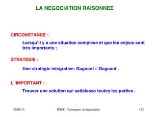 26/03/10 ENCG. Techniques de négociation 112
LA NEGOCIATION RAISONNEE
CIRCONSTANCE :
STRATEGIE :
L ’IMPORTANT :
Lorsqu’il y a une situation complexe et que les enjeux sont
très importants ;
Une stratégie intégrative: Gagnant // Gagnant .
Trouver une solution qui satisfasse toutes les parties .
 