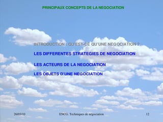 26/03/10 ENCG. Techniques de négociation 12
PRINCIPAUX CONCEPTS DE LA NEGOCIATION
INTRODUCTION : QU’EST­CE QU’UNE NEGOCIATION ?
LES DIFFERENTES STRATEGIES DE NEGOCIATION
LES ACTEURS DE LA NEGOCIATION
LES OBJETS D’UNE NEGOCIATION
 