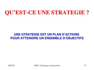 26/03/10 ENCG. Techniques de négociation 13
QU’EST­CE UNE STRATEGIE ?
UNE STRATEGIE EST UN PLAN D’ACTIONS
POUR ATTEINDRE UN ENSEMBLE D’OBJECTIFS
 