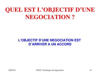 26/03/10 ENCG. Techniques de négociation 14
QUEL EST L’OBJECTIF D’UNE
NEGOCIATION ?
L’OBJECTIF D’UNE NEGOCIATION EST
D’ARRIVER A UN ACCORD
 