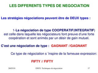 26/03/10 ENCG. Techniques de négociation 17
LES DIFFERENTS TYPES DE NEGOCIATION
1­La négociation de type COOPERATIF(INTEGRATIF)
est celle dans laquelle les négociateurs font preuve d’une forte
coopération et sont animés par un désir de gain mutuel.
C’est une négociation de type : GAGNANT //GAGNANT
Ce type de négociation s ’inspire de la fameuse expression:
FIFTY // FIFTY
Les stratégies négociations peuvent être de DEUX types :
 