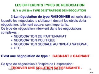 26/03/10 ENCG. Techniques de négociation 19
LES DIFFERENTS TYPES DE NEGOCIATION
3­La négociation de type RAISONNEE est celle dans
laquelle les négociateurs s’effacent devant les objets de la
négociation, tellement ceux­ci sont importants.
Ce type de négociation intervient dans les négociations
complexes .
 NEGOCIATION DE PARTENARIAT
 NEGOCIATION POLITIQUE
 NEGOCIATION SOCIALE AU NIVEAU NATIONAL
 ETC...
C’est une négociation de type : GAGNANT // GAGNANT
Ce type de négociation s ’inspire de l ’expression :
TROUVER UNE SOLUTION SATISFAISANTE .
n/n
IL Y A UN 3èm TYPE DE STRATEGIE DE NEGOCIATION
 