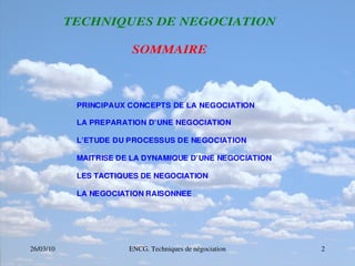 26/03/10 ENCG. Techniques de négociation 2
T
T
TE
E
EC
C
CH
H
HN
N
NI
I
IQ
Q
QU
U
UE
E
ES
S
S D
D
DE
E
E N
N
NE
E
EG
G
GO
O
OC
C
CI
I
IA
A
AT
T
TI
I
IO
O
ON
N
N
S
S
SO
O
OM
M
MM
M
MA
A
AI
I
IR
R
RE
E
E
PRINCIPAUX CONCEPTS DE LA NEGOCIATION
LA PREPARATION D’UNE NEGOCIATION
L’ETUDE DU PROCESSUS DE NEGOCIATION
MAITRISE DE LA DYNAMIQUE D’UNE NEGOCIATION
LES TACTIQUES DE NEGOCIATION
LA NEGOCIATION RAISONNEE
 