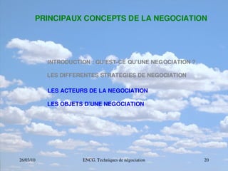 26/03/10 ENCG. Techniques de négociation 20
PRINCIPAUX CONCEPTS DE LA NEGOCIATION
INTRODUCTION : QU’EST­CE QU’UNE NEGOCIATION ?
LES DIFFERENTES STRATEGIES DE NEGOCIATION
LES ACTEURS DE LA NEGOCIATION
LES OBJETS D’UNE NEGOCIATION
 