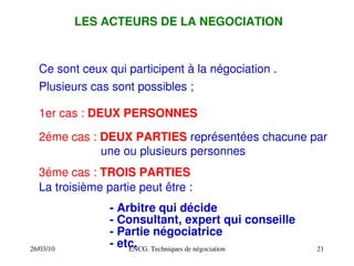 26/03/10 ENCG. Techniques de négociation 21
LES ACTEURS DE LA NEGOCIATION
Ce sont ceux qui participent à la négociation .
Plusieurs cas sont possibles ;
1er cas : DEUX PERSONNES
2éme cas : DEUX PARTIES représentées chacune par
une ou plusieurs personnes
3éme cas : TROIS PARTIES
La troisième partie peut être :
­ Arbitre qui décide
­ Consultant, expert qui conseille
­ Partie négociatrice
­ etc.
 