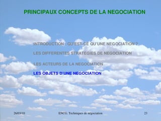 26/03/10 ENCG. Techniques de négociation 23
PRINCIPAUX CONCEPTS DE LA NEGOCIATION
INTRODUCTION : QU’EST­CE QU’UNE NEGOCIATION ?
LES DIFFERENTES STRATEGIES DE NEGOCIATION
LES ACTEURS DE LA NEGOCIATION
LES OBJETS D’UNE NEGOCIATION
 