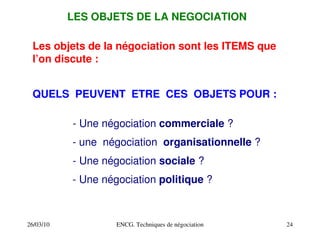 26/03/10 ENCG. Techniques de négociation 24
LES OBJETS DE LA NEGOCIATION
Les objets de la négociation sont les ITEMS que
l’on discute :
QUELS PEUVENT ETRE CES OBJETS POUR :
­ Une négociation commerciale ?
­ une négociation organisationnelle ?
­ Une négociation sociale ?
­ Une négociation politique ?
 