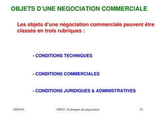 26/03/10 ENCG. Techniques de négociation 25
OBJETS D’UNE NEGOCIATION COMMERCIALE
Les objets d’une négociation commerciale peuvent être
classés en trois rubriques :
­ CONDITIONS TECHNIQUES
­ CONDITIONS COMMERCIALES
­ CONDITIONS JURIDIQUES & ADMINISTRATIVES
 