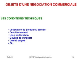 26/03/10 ENCG. Techniques de négociation 26
OBJETS D’UNE NEGOCIATION COMMERCIALE
LES CONDITIONS TECHNIQUES
­ Description du produit ou service
­ Conditionnement
­ Lieux de livraison
­ Moyens de transport
­ Qualité exigée
­ Etc
 