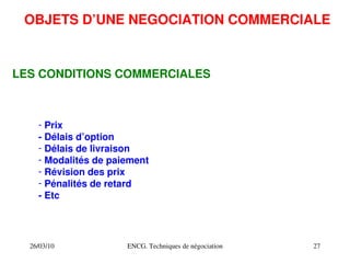 26/03/10 ENCG. Techniques de négociation 27
OBJETS D’UNE NEGOCIATION COMMERCIALE
LES CONDITIONS COMMERCIALES
­ Prix
­ Délais d’option
­ Délais de livraison
­ Modalités de paiement
­ Révision des prix
­ Pénalités de retard
­ Etc
 