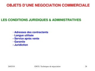 26/03/10 ENCG. Techniques de négociation 28
OBJETS D’UNE NEGOCIATION COMMERCIALE
LES CONDITIONS JURIDIQUES & ADMINISTRATIVES
­ Adresses des contractants
­ Langue utilisée
­ Service après vente
­ Garantie
­ Juridiction
 