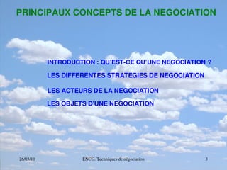 26/03/10 ENCG. Techniques de négociation 3
PRINCIPAUX CONCEPTS DE LA NEGOCIATION
INTRODUCTION : QU’EST­CE QU’UNE NEGOCIATION ?
LES DIFFERENTES STRATEGIES DE NEGOCIATION
LES ACTEURS DE LA NEGOCIATION
LES OBJETS D’UNE NEGOCIATION
 