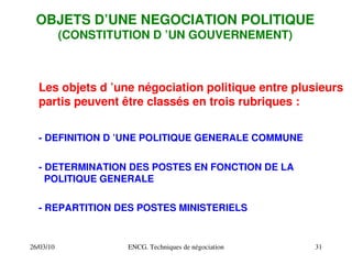 26/03/10 ENCG. Techniques de négociation 31
OBJETS D’UNE NEGOCIATION POLITIQUE
(CONSTITUTION D ’UN GOUVERNEMENT)
Les objets d ’une négociation politique entre plusieurs
partis peuvent être classés en trois rubriques :
­ DEFINITION D ’UNE POLITIQUE GENERALE COMMUNE
­ DETERMINATION DES POSTES EN FONCTION DE LA
POLITIQUE GENERALE
­ REPARTITION DES POSTES MINISTERIELS
 