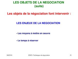 26/03/10 ENCG. Techniques de négociation 32
Les objets de la négociation font intervenir :
LES ENJEUX DE LA NEGOCIATION
LES OBJETS DE LA NEGOCIATION
(suite)
­ Les moyens à mettre en oeuvre
­ Le temps à réserver
 