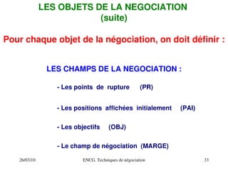 26/03/10 ENCG. Techniques de négociation 33
LES OBJETS DE LA NEGOCIATION
(suite)
Pour chaque objet de la négociation, on doit définir :
LES CHAMPS DE LA NEGOCIATION :
­ Les points de rupture (PR)
­ Les positions affichées initialement (PAI)
­ Les objectifs (OBJ)
­ Le champ de négociation (MARGE)
 