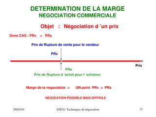 26/03/10 ENCG. Techniques de négociation 37
DETERMINATION DE LA MARGE
NEGOCIATION COMMERCIALE
Objet : Négociation d ’un prix
Prix de Rupture de vente pour le vendeur
Prix
Prix de Rupture d ’achat pour l ’acheteur
PRv
PRa
Marge de la négociation =
2ème CAS : PRv = PRa
UN point PRv = PRa
NEGOCATION POSSIBLE MAIS DIFFICILE
 