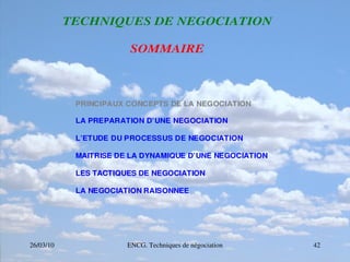 26/03/10 ENCG. Techniques de négociation 42
T
T
TE
E
EC
C
CH
H
HN
N
NI
I
IQ
Q
QU
U
UE
E
ES
S
S D
D
DE
E
E N
N
NE
E
EG
G
GO
O
OC
C
CI
I
IA
A
AT
T
TI
I
IO
O
ON
N
N
S
S
SO
O
OM
M
MM
M
MA
A
AI
I
IR
R
RE
E
E
PRINCIPAUX CONCEPTS DE LA NEGOCIATION
LA PREPARATION D’UNE NEGOCIATION
L’ETUDE DU PROCESSUS DE NEGOCIATION
MAITRISE DE LA DYNAMIQUE D’UNE NEGOCIATION
LES TACTIQUES DE NEGOCIATION
LA NEGOCIATION RAISONNEE
 