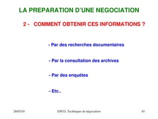 26/03/10 ENCG. Techniques de négociation 45
LA PREPARATION D’UNE NEGOCIATION
2 ­ COMMENT OBTENIR CES INFORMATIONS ?
­ Par des recherches documentaires
­ Par la consultation des archives
­ Par des enquêtes
­ Etc..
 