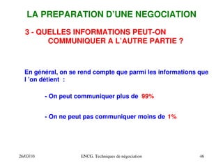 26/03/10 ENCG. Techniques de négociation 46
LA PREPARATION D’UNE NEGOCIATION
3 ­ QUELLES INFORMATIONS PEUT­ON
COMMUNIQUER A L’AUTRE PARTIE ?
En général, on se rend compte que parmi les informations que
l ’on détient :
­ On peut communiquer plus de
­ On ne peut pas communiquer moins de
99%
1%
 